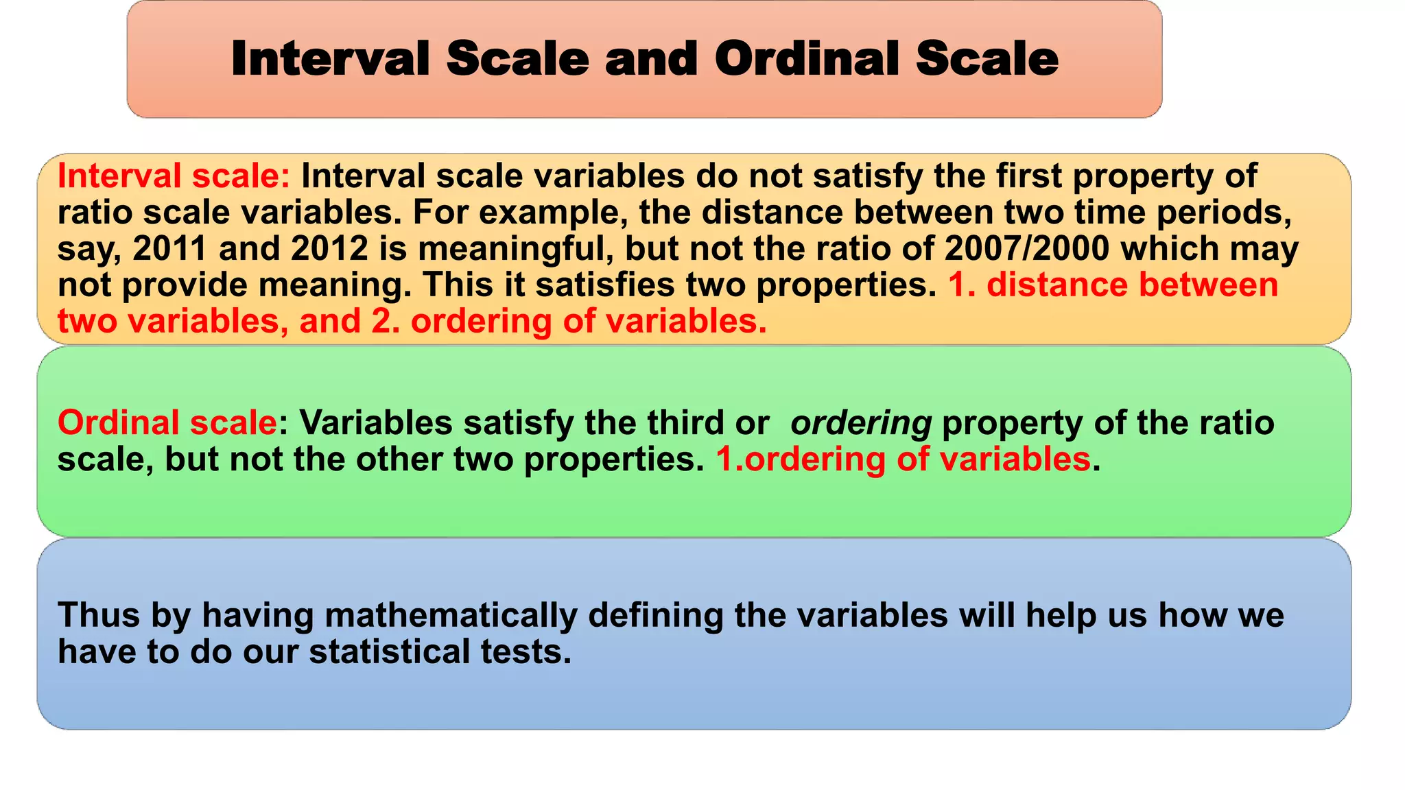 Interval scale: Interval scale variables do not satisfy the first property of
ratio scale variables. For example, the distance between two time periods,
say, 2011 and 2012 is meaningful, but not the ratio of 2007/2000 which may
not provide meaning. This it satisfies two properties. 1. distance between
two variables, and 2. ordering of variables.
Ordinal scale: Variables satisfy the third or ordering property of the ratio
scale, but not the other two properties. 1.ordering of variables.
Thus by having mathematically defining the variables will help us how we
have to do our statistical tests.
Interval Scale and Ordinal Scale
 