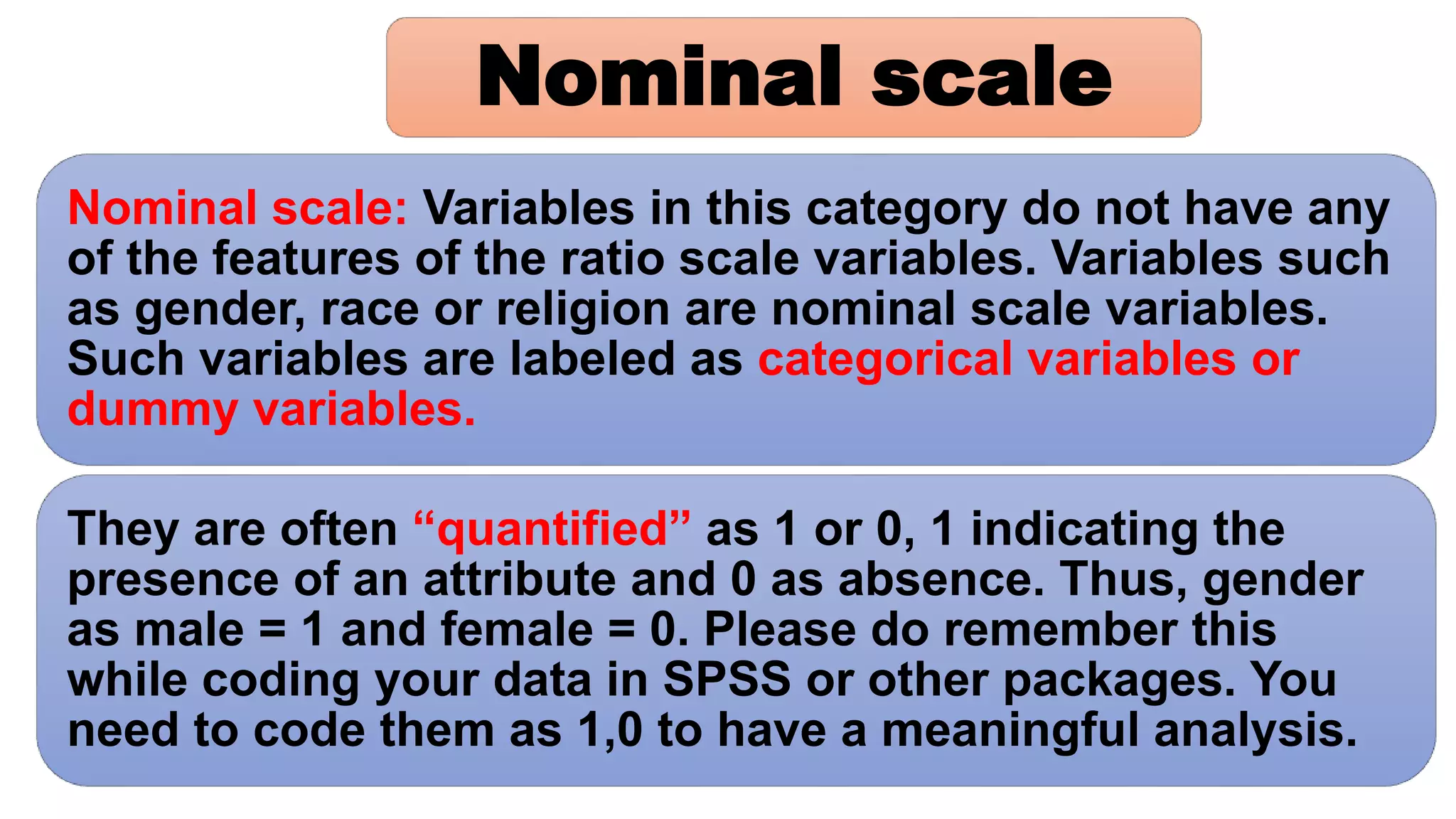Nominal scale: Variables in this category do not have any
of the features of the ratio scale variables. Variables such
as gender, race or religion are nominal scale variables.
Such variables are labeled as categorical variables or
dummy variables.
They are often “quantified” as 1 or 0, 1 indicating the
presence of an attribute and 0 as absence. Thus, gender
as male = 1 and female = 0. Please do remember this
while coding your data in SPSS or other packages. You
need to code them as 1,0 to have a meaningful analysis.
Nominal scale
 