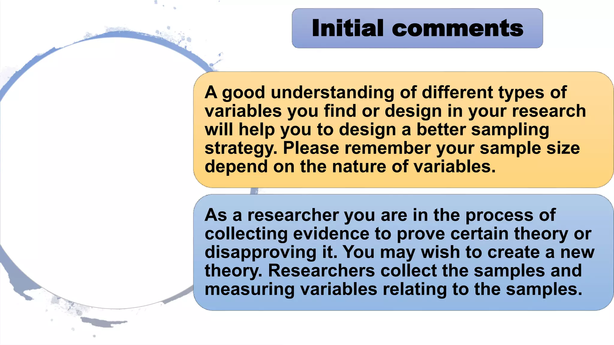 A good understanding of different types of
variables you find or design in your research
will help you to design a better sampling
strategy. Please remember your sample size
depend on the nature of variables.
As a researcher you are in the process of
collecting evidence to prove certain theory or
disapproving it. You may wish to create a new
theory. Researchers collect the samples and
measuring variables relating to the samples.
Initial comments
 
