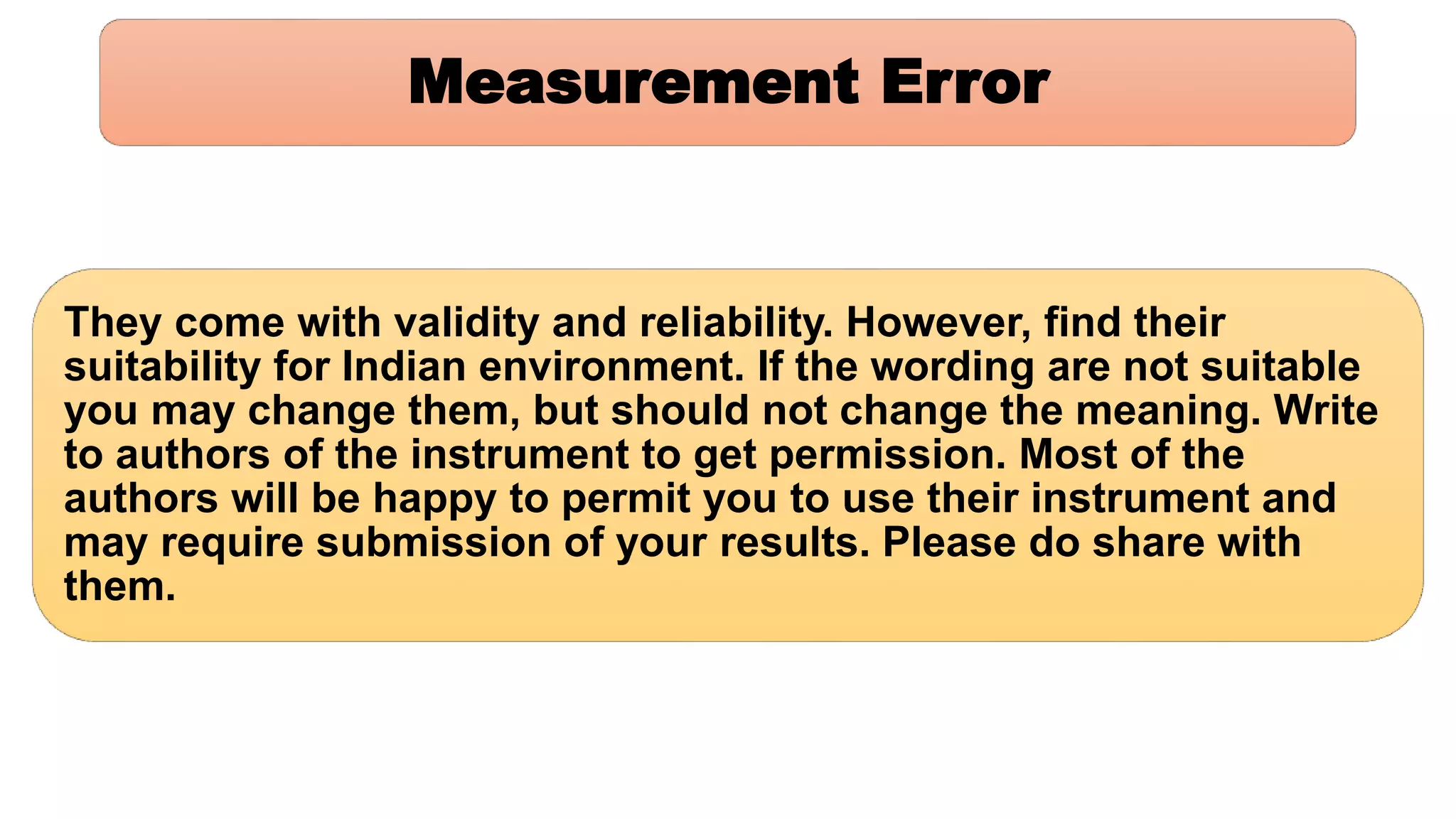 Measurement Error
They come with validity and reliability. However, find their
suitability for Indian environment. If the wording are not suitable
you may change them, but should not change the meaning. Write
to authors of the instrument to get permission. Most of the
authors will be happy to permit you to use their instrument and
may require submission of your results. Please do share with
them.
 