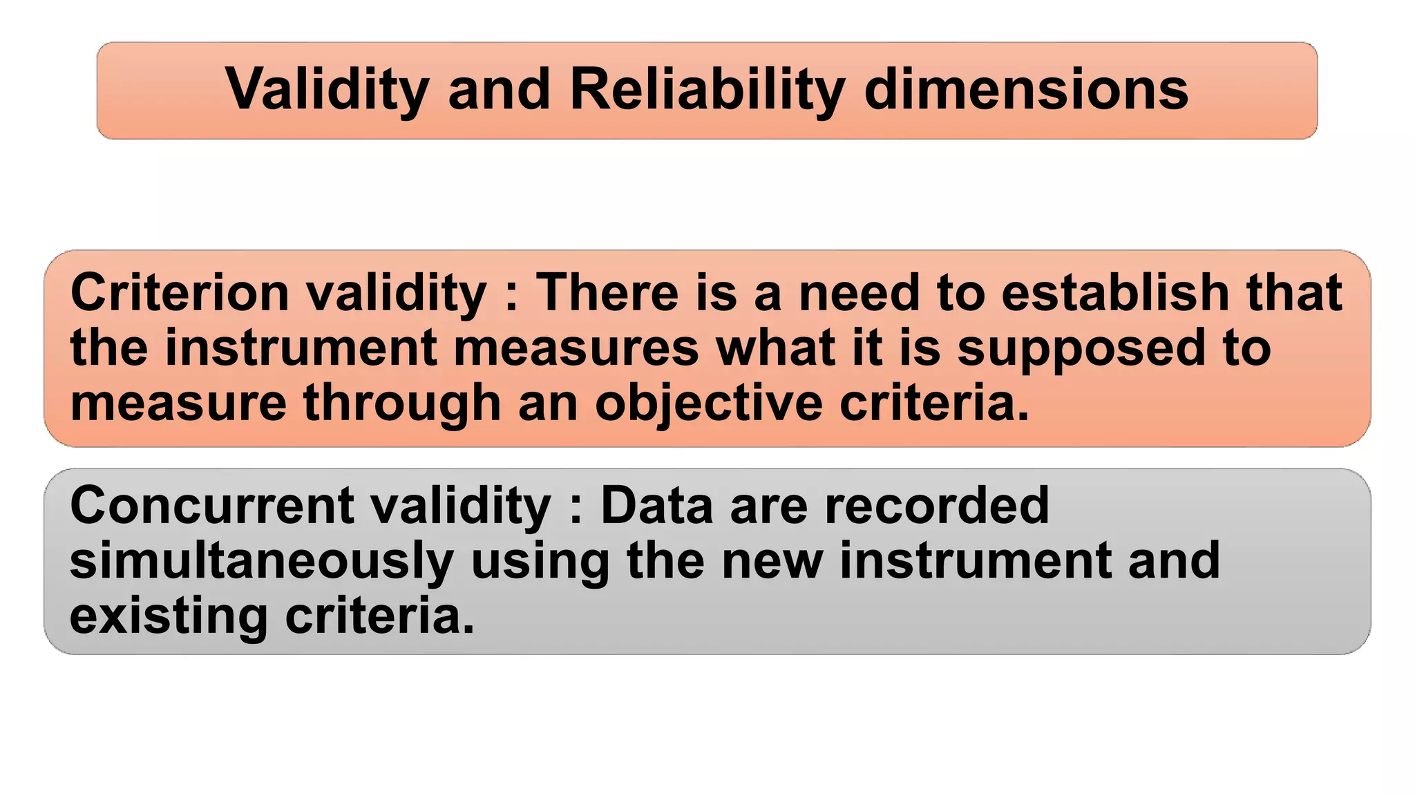 Validity and Reliability dimensions
Criterion validity : There is a need to establish that
the instrument measures what it is supposed to
measure through an objective criteria.
Concurrent validity : Data are recorded
simultaneously using the new instrument and
existing criteria.
 
