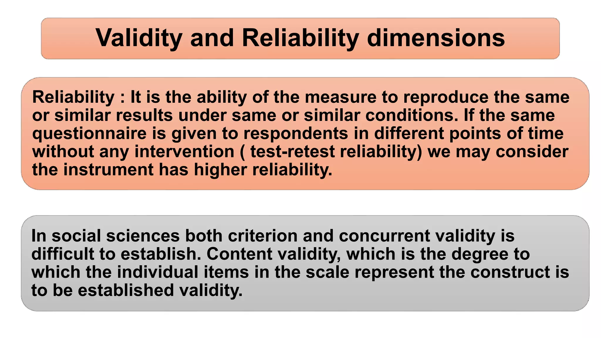 Validity and Reliability dimensions
Reliability : It is the ability of the measure to reproduce the same
or similar results under same or similar conditions. If the same
questionnaire is given to respondents in different points of time
without any intervention ( test-retest reliability) we may consider
the instrument has higher reliability.
In social sciences both criterion and concurrent validity is
difficult to establish. Content validity, which is the degree to
which the individual items in the scale represent the construct is
to be established validity.
 