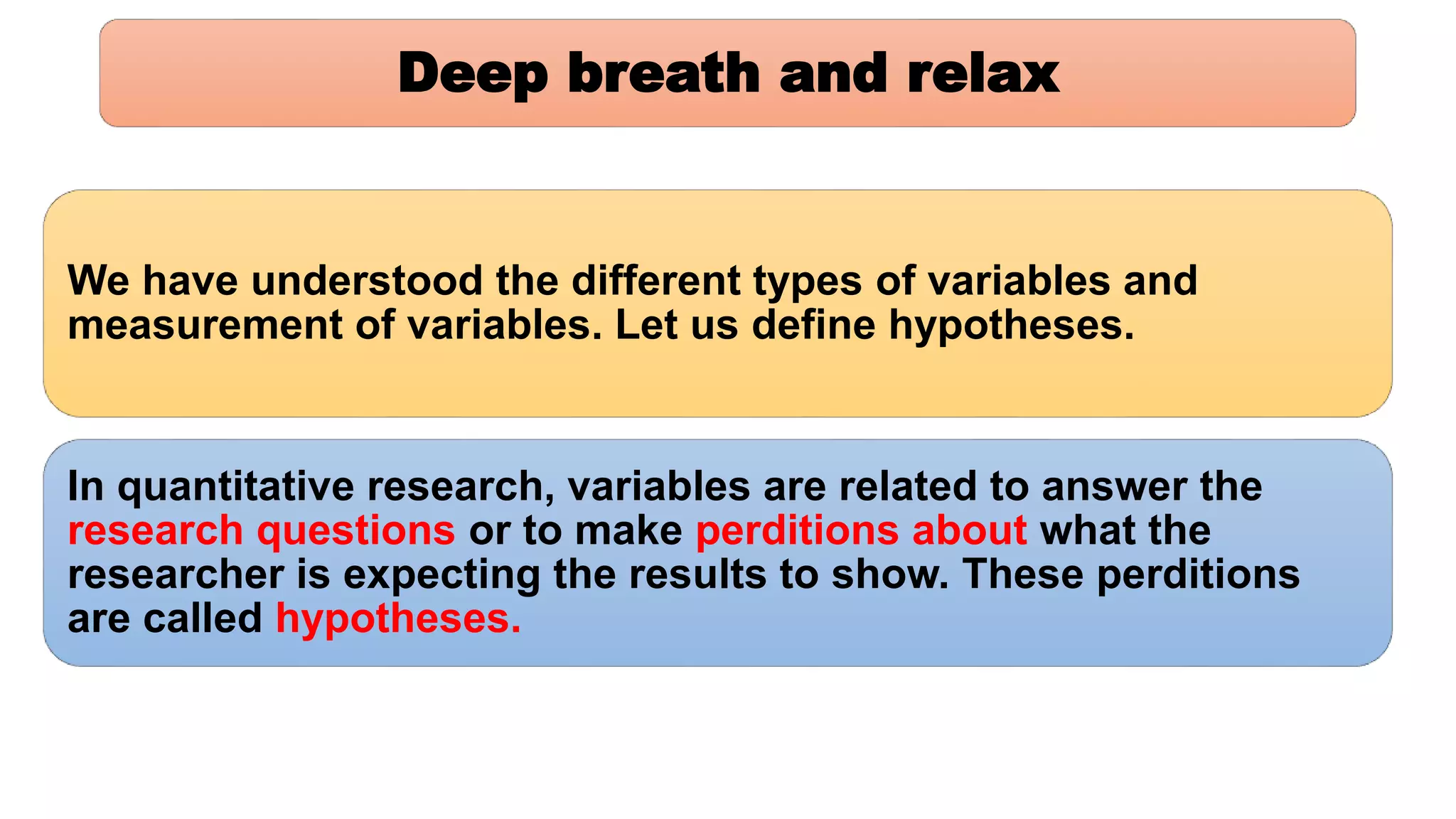 Deep breath and relax
We have understood the different types of variables and
measurement of variables. Let us define hypotheses.
In quantitative research, variables are related to answer the
research questions or to make perditions about what the
researcher is expecting the results to show. These perditions
are called hypotheses.
 