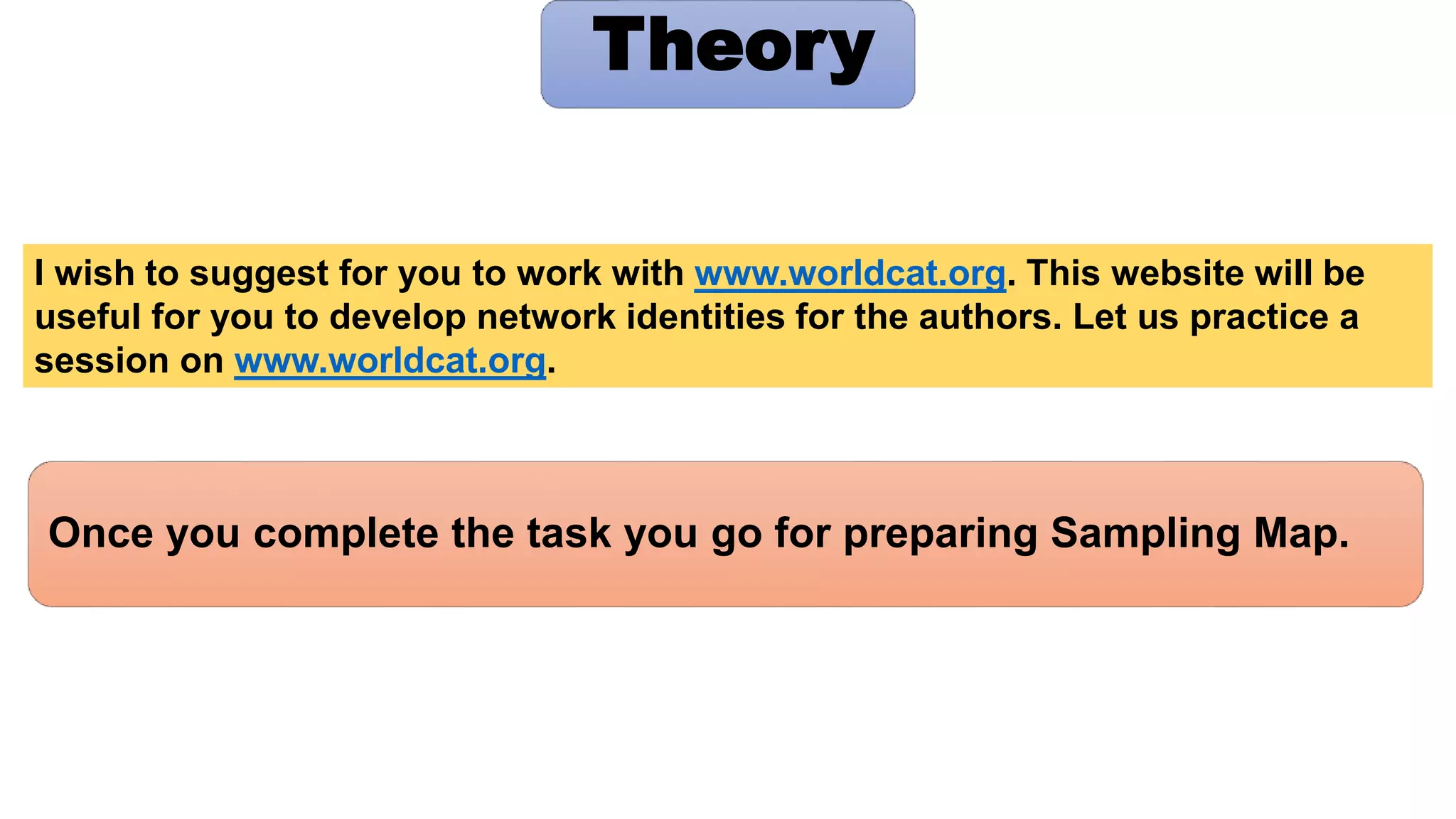 Once you complete the task you go for preparing Sampling Map.
Theory
I wish to suggest for you to work with www.worldcat.org. This website will be
useful for you to develop network identities for the authors. Let us practice a
session on www.worldcat.org.
 