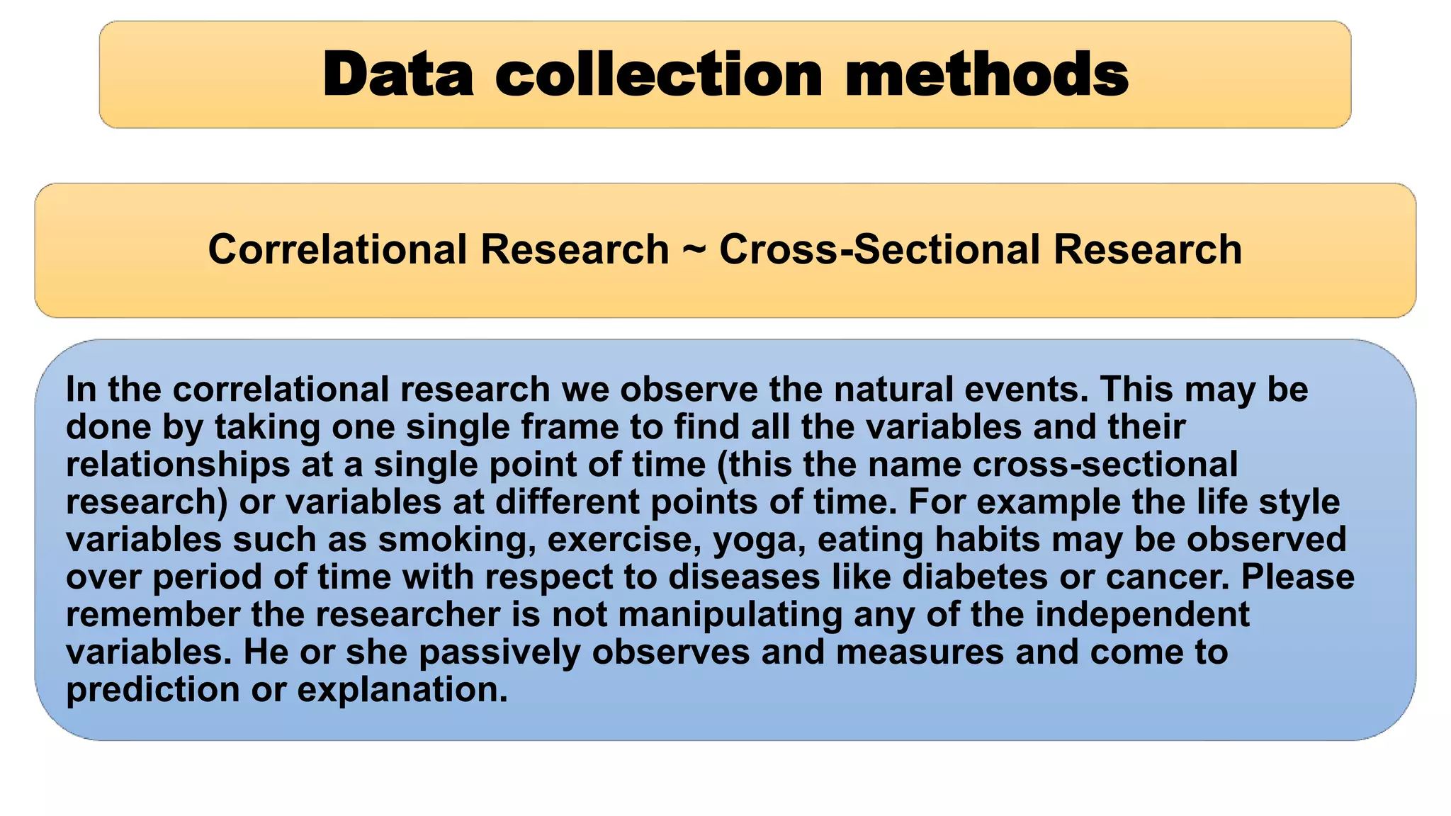 Data collection methods
Correlational Research ~ Cross-Sectional Research
In the correlational research we observe the natural events. This may be
done by taking one single frame to find all the variables and their
relationships at a single point of time (this the name cross-sectional
research) or variables at different points of time. For example the life style
variables such as smoking, exercise, yoga, eating habits may be observed
over period of time with respect to diseases like diabetes or cancer. Please
remember the researcher is not manipulating any of the independent
variables. He or she passively observes and measures and come to
prediction or explanation.
 