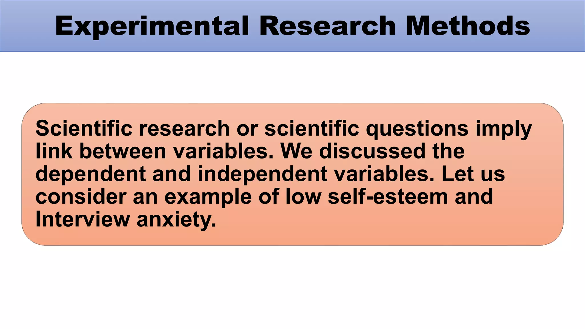 Scientific research or scientific questions imply
link between variables. We discussed the
dependent and independent variables. Let us
consider an example of low self-esteem and
Interview anxiety.
Experimental Research Methods
 