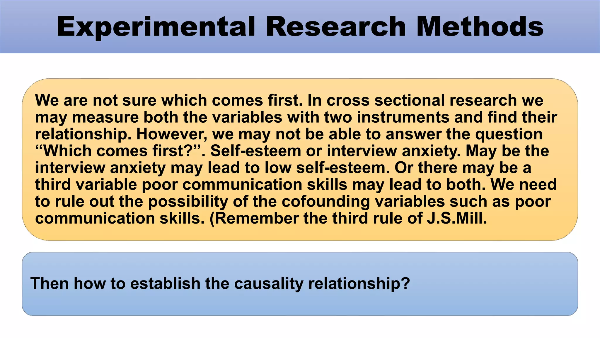 We are not sure which comes first. In cross sectional research we
may measure both the variables with two instruments and find their
relationship. However, we may not be able to answer the question
“Which comes first?”. Self-esteem or interview anxiety. May be the
interview anxiety may lead to low self-esteem. Or there may be a
third variable poor communication skills may lead to both. We need
to rule out the possibility of the cofounding variables such as poor
communication skills. (Remember the third rule of J.S.Mill.
Then how to establish the causality relationship?
Experimental Research Methods
 
