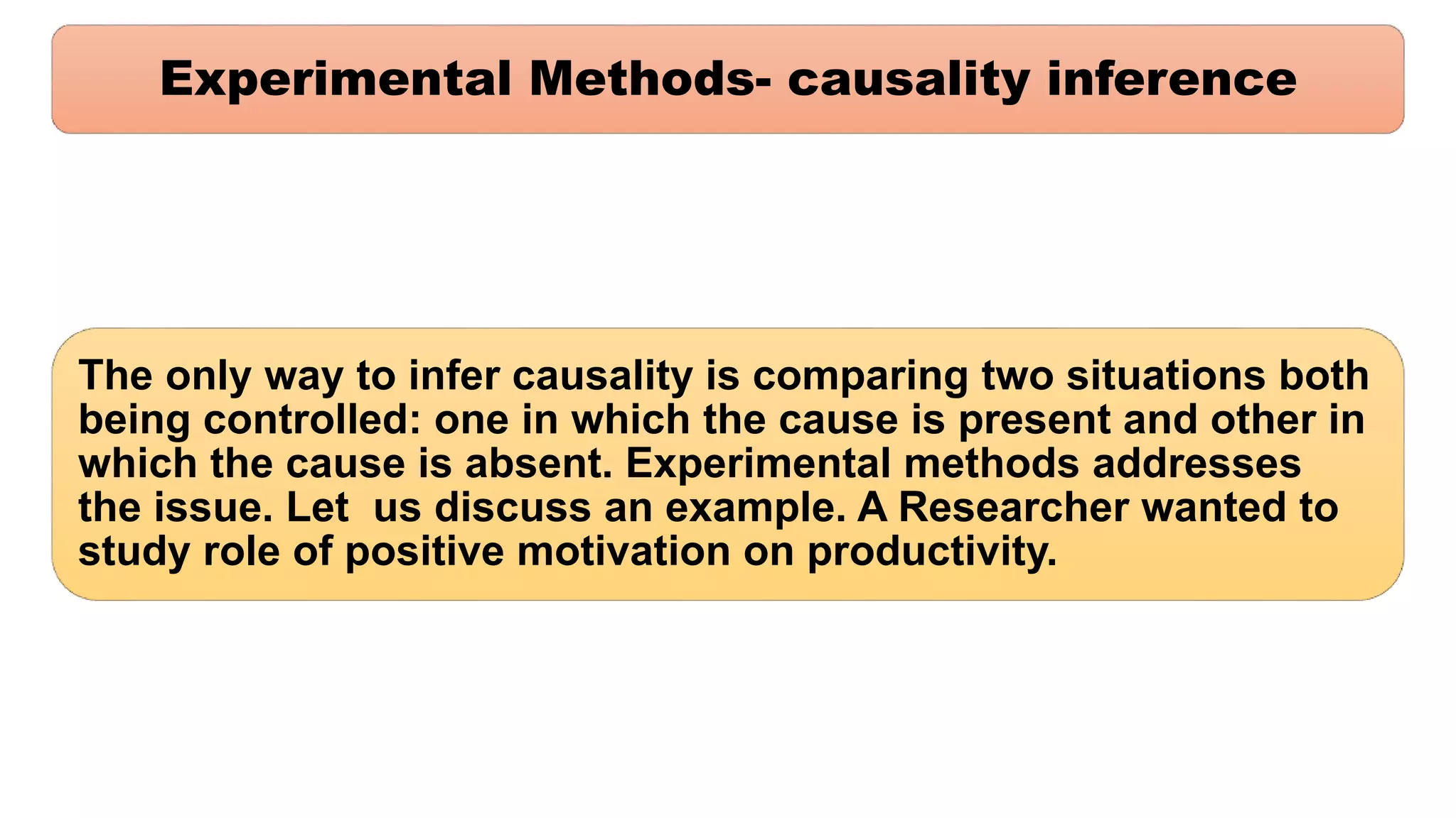 Experimental Methods- causality inference
The only way to infer causality is comparing two situations both
being controlled: one in which the cause is present and other in
which the cause is absent. Experimental methods addresses
the issue. Let us discuss an example. A Researcher wanted to
study role of positive motivation on productivity.
 