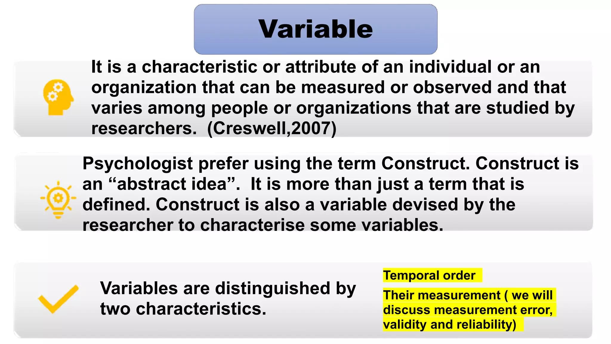 It is a characteristic or attribute of an individual or an
organization that can be measured or observed and that
varies among people or organizations that are studied by
researchers. (Creswell,2007)
Psychologist prefer using the term Construct. Construct is
an “abstract idea”. It is more than just a term that is
defined. Construct is also a variable devised by the
researcher to characterise some variables.
Variables are distinguished by
two characteristics.
Temporal order
Their measurement ( we will
discuss measurement error,
validity and reliability)
Variable
 