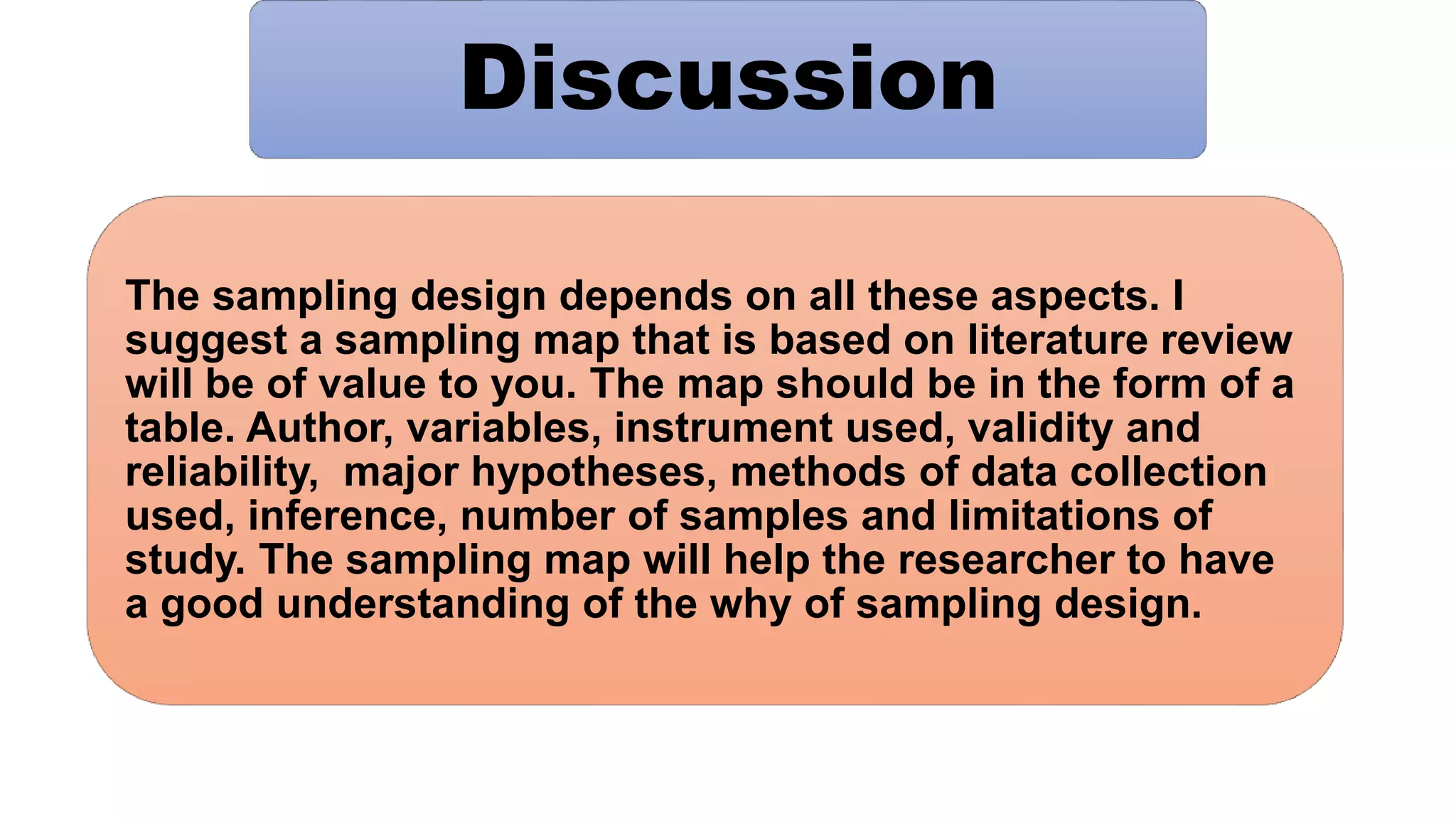 Discussion
The sampling design depends on all these aspects. I
suggest a sampling map that is based on literature review
will be of value to you. The map should be in the form of a
table. Author, variables, instrument used, validity and
reliability, major hypotheses, methods of data collection
used, inference, number of samples and limitations of
study. The sampling map will help the researcher to have
a good understanding of the why of sampling design.
 