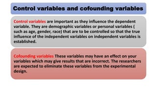 Control variables and cofounding variables
Control variables are important as they influence the dependent
variable. They are demographic variables or personal variables (
such as age, gender, race) that are to be controlled so that the true
influence of the independent variables on independent variables is
established.
Cofounding variables These variables may have an effect on your
variables which may give results that are incorrect. The researchers
are expected to eliminate these variables from the experimental
design.
 