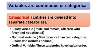 Variables are continuous or categorical
Categorical (Entities are divided into
separate categories).
• Binary variable ( male and female; affected with
fever and not affected)
• Nominal variable ( May be more than two categories;
Binary also includes nominal)
• Ordinal Variable: These categories have logical order.
 