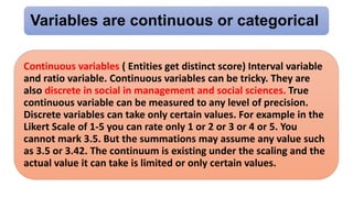 Variables are continuous or categorical
Continuous variables ( Entities get distinct score) Interval variable
and ratio variable. Continuous variables can be tricky. They are
also discrete in social in management and social sciences. True
continuous variable can be measured to any level of precision.
Discrete variables can take only certain values. For example in the
Likert Scale of 1-5 you can rate only 1 or 2 or 3 or 4 or 5. You
cannot mark 3.5. But the summations may assume any value such
as 3.5 or 3.42. The continuum is existing under the scaling and the
actual value it can take is limited or only certain values.
 