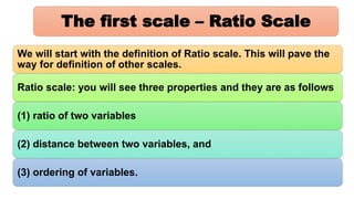 The first scale – Ratio Scale
We will start with the definition of Ratio scale. This will pave the
way for definition of other scales.
Ratio scale: you will see three properties and they are as follows
(1) ratio of two variables
(2) distance between two variables, and
(3) ordering of variables.
 