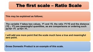 The first scale – Ratio Scale
This may be explained as follows;
The variable Y takes two values, Y1 and Y2, the ratio Y1/Y2 and the distance
(Y2 – Y1) are meaningful quantities, as are comparisons or ordering such
asY2> Y1 orY2< Y1.
I will add one more point that the scale much have a true and meaningful
zero point.
Gross Domestic Product is an example of this scale.
 