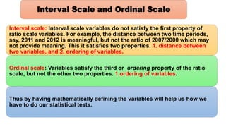 Interval scale: Interval scale variables do not satisfy the first property of
ratio scale variables. For example, the distance between two time periods,
say, 2011 and 2012 is meaningful, but not the ratio of 2007/2000 which may
not provide meaning. This it satisfies two properties. 1. distance between
two variables, and 2. ordering of variables.
Ordinal scale: Variables satisfy the third or ordering property of the ratio
scale, but not the other two properties. 1.ordering of variables.
Thus by having mathematically defining the variables will help us how we
have to do our statistical tests.
Interval Scale and Ordinal Scale
 