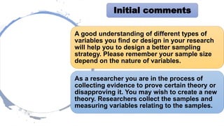A good understanding of different types of
variables you find or design in your research
will help you to design a better sampling
strategy. Please remember your sample size
depend on the nature of variables.
As a researcher you are in the process of
collecting evidence to prove certain theory or
disapproving it. You may wish to create a new
theory. Researchers collect the samples and
measuring variables relating to the samples.
Initial comments
 