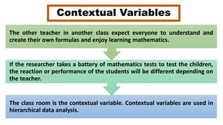 Contextual Variables
The class room is the contextual variable. Contextual variables are used in
hierarchical data analysis.
If the researcher takes a battery of mathematics tests to test the children,
the reaction or performance of the students will be different depending on
the teacher.
The other teacher in another class expect everyone to understand and
create their own formulas and enjoy learning mathematics.
 
