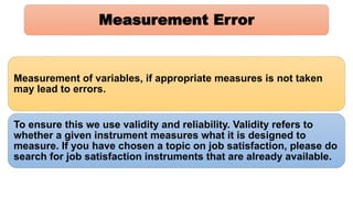 Measurement Error
Measurement of variables, if appropriate measures is not taken
may lead to errors.
To ensure this we use validity and reliability. Validity refers to
whether a given instrument measures what it is designed to
measure. If you have chosen a topic on job satisfaction, please do
search for job satisfaction instruments that are already available.
 