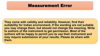 Measurement Error
They come with validity and reliability. However, find their
suitability for Indian environment. If the wording are not suitable
you may change them, but should not change the meaning. Write
to authors of the instrument to get permission. Most of the
authors will be happy to permit you to use their instrument and
may require submission of your results. Please do share with
them.
 