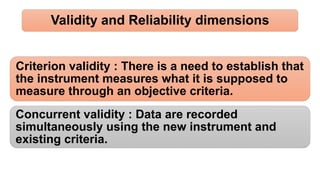 Validity and Reliability dimensions
Criterion validity : There is a need to establish that
the instrument measures what it is supposed to
measure through an objective criteria.
Concurrent validity : Data are recorded
simultaneously using the new instrument and
existing criteria.
 