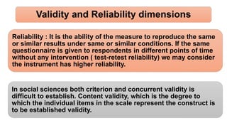 Validity and Reliability dimensions
Reliability : It is the ability of the measure to reproduce the same
or similar results under same or similar conditions. If the same
questionnaire is given to respondents in different points of time
without any intervention ( test-retest reliability) we may consider
the instrument has higher reliability.
In social sciences both criterion and concurrent validity is
difficult to establish. Content validity, which is the degree to
which the individual items in the scale represent the construct is
to be established validity.
 
