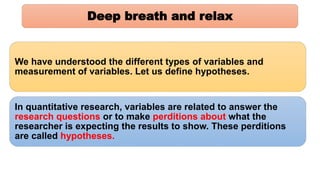 Deep breath and relax
We have understood the different types of variables and
measurement of variables. Let us define hypotheses.
In quantitative research, variables are related to answer the
research questions or to make perditions about what the
researcher is expecting the results to show. These perditions
are called hypotheses.
 
