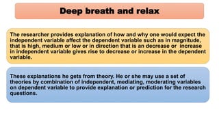 Deep breath and relax
The researcher provides explanation of how and why one would expect the
independent variable affect the dependent variable such as in magnitude,
that is high, medium or low or in direction that is an decrease or increase
in independent variable gives rise to decrease or increase in the dependent
variable.
These explanations he gets from theory. He or she may use a set of
theories by combination of independent, mediating, moderating variables
on dependent variable to provide explanation or prediction for the research
questions.
 