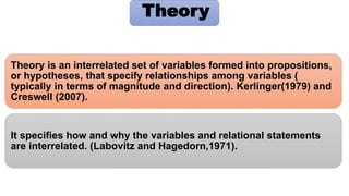 Theory is an interrelated set of variables formed into propositions,
or hypotheses, that specify relationships among variables (
typically in terms of magnitude and direction). Kerlinger(1979) and
Creswell (2007).
It specifies how and why the variables and relational statements
are interrelated. (Labovitz and Hagedorn,1971).
Theory
 