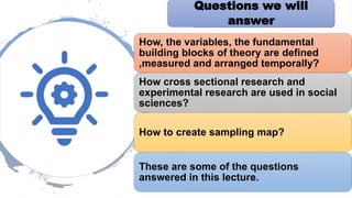 Questions we answer
Questions we will
answer
How, the variables, the fundamental
building blocks of theory are defined
,measured and arranged temporally?
How cross sectional research and
experimental research are used in social
sciences?
How to create sampling map?
These are some of the questions
answered in this lecture.
 