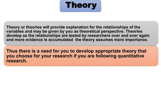 Thus there is a need for you to develop appropriate theory that
you choose for your research if you are following quantitative
research.
Theory or theories will provide explanation for the relationships of the
variables and may be given by you as theoretical perspective. Theories
develop as the relationships are tested by researchers over and over again
and more evidence is accumulated the theory assumes more importance.
Theory
 
