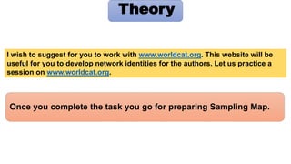 Once you complete the task you go for preparing Sampling Map.
Theory
I wish to suggest for you to work with www.worldcat.org. This website will be
useful for you to develop network identities for the authors. Let us practice a
session on www.worldcat.org.
 