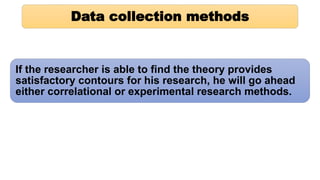 Data collection methods
If the researcher is able to find the theory provides
satisfactory contours for his research, he will go ahead
either correlational or experimental research methods.
 