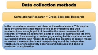 Data collection methods
Correlational Research ~ Cross-Sectional Research
In the correlational research we observe the natural events. This may be
done by taking one single frame to find all the variables and their
relationships at a single point of time (this the name cross-sectional
research) or variables at different points of time. For example the life style
variables such as smoking, exercise, yoga, eating habits may be observed
over period of time with respect to diseases like diabetes or cancer. Please
remember the researcher is not manipulating any of the independent
variables. He or she passively observes and measures and come to
prediction or explanation.
 