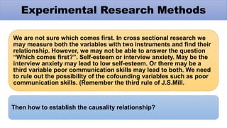 We are not sure which comes first. In cross sectional research we
may measure both the variables with two instruments and find their
relationship. However, we may not be able to answer the question
“Which comes first?”. Self-esteem or interview anxiety. May be the
interview anxiety may lead to low self-esteem. Or there may be a
third variable poor communication skills may lead to both. We need
to rule out the possibility of the cofounding variables such as poor
communication skills. (Remember the third rule of J.S.Mill.
Then how to establish the causality relationship?
Experimental Research Methods
 