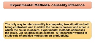 Experimental Methods- causality inference
The only way to infer causality is comparing two situations both
being controlled: one in which the cause is present and other in
which the cause is absent. Experimental methods addresses
the issue. Let us discuss an example. A Researcher wanted to
study role of positive motivation on productivity.
 