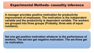Experimental Methods- causality inference
A manager provides positive motivation for productivity
improvement of employees. The motivation is the independent
variable and the productivity is dependent variable. The workers
are grouped into three groups (Probably, three sets of equal
numbers).
Set one get positive motivation whatever is the performance of
workers. The set two get negative motivation. The set three get
no motivation.
 