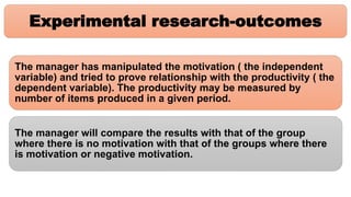 Experimental research-outcomes
The manager has manipulated the motivation ( the independent
variable) and tried to prove relationship with the productivity ( the
dependent variable). The productivity may be measured by
number of items produced in a given period.
The manager will compare the results with that of the group
where there is no motivation with that of the groups where there
is motivation or negative motivation.
 