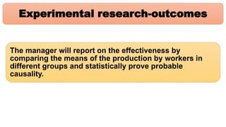 Experimental research-outcomes
The manager will report on the effectiveness by
comparing the means of the production by workers in
different groups and statistically prove probable
causality.
 
