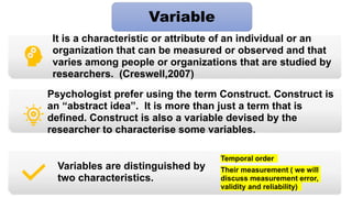 It is a characteristic or attribute of an individual or an
organization that can be measured or observed and that
varies among people or organizations that are studied by
researchers. (Creswell,2007)
Psychologist prefer using the term Construct. Construct is
an “abstract idea”. It is more than just a term that is
defined. Construct is also a variable devised by the
researcher to characterise some variables.
Variables are distinguished by
two characteristics.
Temporal order
Their measurement ( we will
discuss measurement error,
validity and reliability)
Variable
 