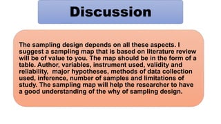 Discussion
The sampling design depends on all these aspects. I
suggest a sampling map that is based on literature review
will be of value to you. The map should be in the form of a
table. Author, variables, instrument used, validity and
reliability, major hypotheses, methods of data collection
used, inference, number of samples and limitations of
study. The sampling map will help the researcher to have
a good understanding of the why of sampling design.
 