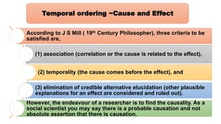 According to J S Mill ( 19th Century Philosopher), three criteria to be
satisfied are,
(1) association (correlation or the cause is related to the effect),
(2) temporality (the cause comes before the effect), and
(3) elimination of credible alternative elucidation (other plausible
explanations for an effect are considered and ruled out).
However, the endeavour of a researcher is to find the causality. As a
social scientist you may say there is a probable causation and not
absolute assertion that there is causation.
Temporal ordering ~Cause and Effect
 