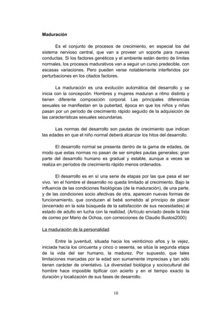 Maduración

       Es el conjunto de procesos de crecimiento, en especial los del
sistema nervioso central, que van a proveer un soporte para nuevas
conductas. Si los factores genéticos y el ambiente están dentro de límites
normales, los procesos madurativos van a seguir un curso predecible, con
escasas variaciones. Pero pueden verse notablemente interferidos por
perturbaciones en los citados factores.

        La maduración es una evolución automática del desarrollo y se
inicia con la concepción. Hombres y mujeres maduran a ritmo distinto y
tienen diferente composición corporal. Las principales diferencias
sexuales se manifiestan en la pubertad, época en que los niños y niñas
pasan por un período de crecimiento rápido seguido de la adquisición de
las características sexuales secundarias.

       Las normas del desarrollo son pautas de crecimiento que indican
las edades en que el niño normal deberá alcanzar los hitos del desarrollo.

       El desarrollo normal se presenta dentro de la gama de edades, de
modo que estas normas no pasan de ser simples pautas generales; gran
parte del desarrollo humano es gradual y estable, aunque a veces se
realiza en períodos de crecimiento rápido menos ordenados.

        El desarrollo es en sí una serie de etapas por las que pasa el ser
vivo. ‘en el hombre el desarrollo no queda limitado al crecimiento. Bajo la
influencia de las condiciones fisiológicas (de la maduración), de una parte,
y de las condiciones socio afectivas de otra, aparecen nuevas formas de
funcionamiento, que conducen al bebé sometido al principio de placer
(encerrado en la sola búsqueda de la satisfacción de sus necesidades) al
estado de adulto en lucha con la realidad. (Artículo enviado desde la lista
de correo por Mario de Ochoa, con correcciones de Claudio Bustos2000)

La maduración de la personalidad

        Entre la juventud, situada hacia los veinticinco años y la vejez,
iniciada hacía los cincuenta y cinco o sesenta, se sitúa la segunda etapa
de la vida del ser humano, la madurez. Por supuesto, que tales
limitaciones marcadas por la edad son sumamente imprecisas y tan sólo
tienen carácter de orientativo. La diversidad biológica y sociocultural del
hombre hace imposible tipificar con acierto y en el tiempo exacto la
duración y localización de sus fases de desarrollo.


                                    10
 