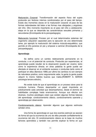 Maduración Corporal: Transformación del aspecto físico del sujeto
producida por factores internos condicionados por el paso del tiempo.
Existe dos momentos claves en la maduración corporal: el paso de las
formas redondeadas del bebe a las formas mas alargadas y angulosas
del niño. Otro momento importante es el paso del niño a adolescente:
etapa en la que se desarrolla las características sexuales primarias y
secundarias (Enciclopedia de la psicopedagogía).

Maduración funcional: Proceso por el cual determinados sistemas del
organismo adquieren capacidad para la ejecución de una determinada
tarea, por ejemplo la maduración del sistema músculo-esquelético, que
permite al niño ponerse en pie y empezar a caminar (Enciclopedia de la
psicopedagogía).

Aprendizaje

        Se define como un cambio relativamente permanente en la
conducta, o en el potencial de conducta. Producido por experiencias, el
aprendizaje puede resultar de la observación (puede ser vicario), tanto
como la experiencia directa; en otras palabras la gente puede ser
afectada al observar en el ambiente sucesos o conductas tanto como al
participar en ellos (Bandura 1986) por ultimo los cambios no son siempre
de naturaleza positiva; como seguramente sabe, la gente la gente puede
adquirir lo mismo hábitos buenos que malos.(ROBERT A. BARON
psicología tercera edición).

       No existe duda de que el aprendizaje es un proceso clave para la
conducta humana. Parece desempeñar un papel importante en
prácticamente cada actividad que desempeñamos, desde el dominio de
habilidades complejas hasta enamorarnos. Aunque sus efectos son
diversos, muchos psicólogos creen que existen algunas formas básicas
del aprendizaje: condicionamiento clásico, condicionamiento operante y
aprendizaje por observación.

Condicionamiento clásico: Aprender algunos que algunos estímulos
señalan otros.

      Una forma de aprendizaje en que dos eventos estimulo se asocian
de forma tal que la ocurrencia de uno de ellos precede confiablemente la
ocurrencia del otro. El condicionamiento clásico es la base de muchos
temores aprendidos y también nos permite explicar la forma en que


                                  11
 