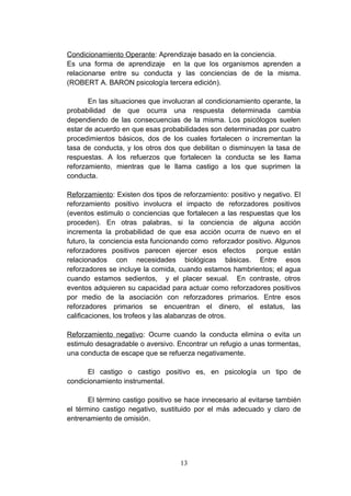 Condicionamiento Operante: Aprendizaje basado en la conciencia.
Es una forma de aprendizaje en la que los organismos aprenden a
relacionarse entre su conducta y las conciencias de de la misma.
(ROBERT A. BARON psicología tercera edición).

       En las situaciones que involucran al condicionamiento operante, la
probabilidad de que ocurra una respuesta determinada cambia
dependiendo de las consecuencias de la misma. Los psicólogos suelen
estar de acuerdo en que esas probabilidades son determinadas por cuatro
procedimientos básicos, dos de los cuales fortalecen o incrementan la
tasa de conducta, y los otros dos que debilitan o disminuyen la tasa de
respuestas. A los refuerzos que fortalecen la conducta se les llama
reforzamiento, mientras que le llama castigo a los que suprimen la
conducta.

Reforzamiento: Existen dos tipos de reforzamiento: positivo y negativo. El
reforzamiento positivo involucra el impacto de reforzadores positivos
(eventos estimulo o conciencias que fortalecen a las respuestas que los
proceden). En otras palabras, si la conciencia de alguna acción
incrementa la probabilidad de que esa acción ocurra de nuevo en el
futuro, la conciencia esta funcionando como reforzador positivo. Algunos
reforzadores positivos parecen ejercer esos efectos porque están
relacionados con necesidades biológicas básicas. Entre esos
reforzadores se incluye la comida, cuando estamos hambrientos; el agua
cuando estamos sedientos, y el placer sexual. En contraste, otros
eventos adquieren su capacidad para actuar como reforzadores positivos
por medio de la asociación con reforzadores primarios. Entre esos
reforzadores primarios se encuentran el dinero, el estatus, las
calificaciones, los trofeos y las alabanzas de otros.

Reforzamiento negativo: Ocurre cuando la conducta elimina o evita un
estimulo desagradable o aversivo. Encontrar un refugio a unas tormentas,
una conducta de escape que se refuerza negativamente.

      El castigo o castigo positivo es, en psicología un tipo de
condicionamiento instrumental.

       El término castigo positivo se hace innecesario al evitarse también
el término castigo negativo, sustituido por el más adecuado y claro de
entrenamiento de omisión.




                                   13
 