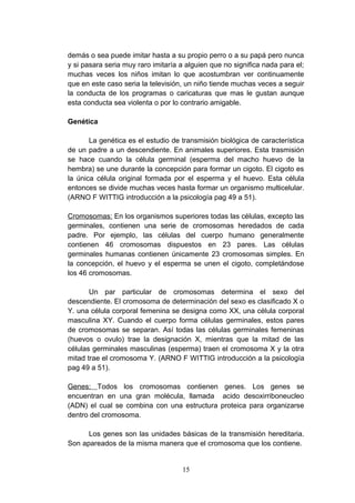 demás o sea puede imitar hasta a su propio perro o a su papá pero nunca
y si pasara seria muy raro imitaría a alguien que no significa nada para el;
muchas veces los niños imitan lo que acostumbran ver continuamente
que en este caso seria la televisión, un niño tiende muchas veces a seguir
la conducta de los programas o caricaturas que mas le gustan aunque
esta conducta sea violenta o por lo contrario amigable.

Genética

       La genética es el estudio de transmisión biológica de característica
de un padre a un descendiente. En animales superiores. Esta trasmisión
se hace cuando la célula germinal (esperma del macho huevo de la
hembra) se une durante la concepción para formar un cigoto. El cigoto es
la única célula original formada por el esperma y el huevo. Esta célula
entonces se divide muchas veces hasta formar un organismo multicelular.
(ARNO F WITTIG introducción a la psicología pag 49 a 51).

Cromosomas: En los organismos superiores todas las células, excepto las
germinales, contienen una serie de cromosomas heredados de cada
padre. Por ejemplo, las células del cuerpo humano generalmente
contienen 46 cromosomas dispuestos en 23 pares. Las células
germinales humanas contienen únicamente 23 cromosomas simples. En
la concepción, el huevo y el esperma se unen el cigoto, completándose
los 46 cromosomas.

       Un par particular de cromosomas determina el sexo del
descendiente. El cromosoma de determinación del sexo es clasificado X o
Y. una célula corporal femenina se designa como XX, una célula corporal
masculina XY. Cuando el cuerpo forma células germinales, estos pares
de cromosomas se separan. Así todas las células germinales femeninas
(huevos o ovulo) trae la designación X, mientras que la mitad de las
células germinales masculinas (esperma) traen el cromosoma X y la otra
mitad trae el cromosoma Y. (ARNO F WITTIG introducción a la psicología
pag 49 a 51).

Genes: Todos los cromosomas contienen genes. Los genes se
encuentran en una gran molécula, llamada acido desoxirriboneucleo
(ADN) el cual se combina con una estructura proteica para organizarse
dentro del cromosoma.

      Los genes son las unidades básicas de la transmisión hereditaria.
Son apareados de la misma manera que el cromosoma que los contiene.


                                    15
 
