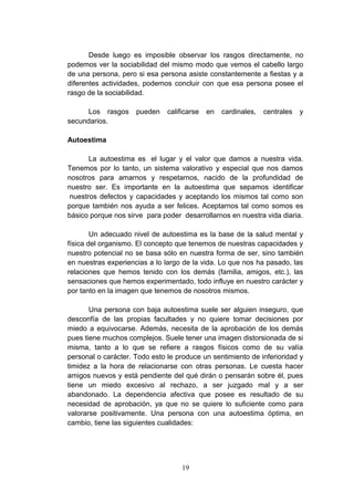 Desde luego es imposible observar los rasgos directamente, no
podemos ver la sociabilidad del mismo modo que vemos el cabello largo
de una persona, pero si esa persona asiste constantemente a fiestas y a
diferentes actividades, podemos concluir con que esa persona posee el
rasgo de la sociabilidad.

      Los rasgos     pueden    calificarse   en   cardinales,   centrales   y
secundarios.

Autoestima

       La autoestima es el lugar y el valor que damos a nuestra vida.
Tenemos por lo tanto, un sistema valorativo y especial que nos damos
nosotros para amarnos y respetarnos, nacido de la profundidad de
nuestro ser. Es importante en la autoestima que sepamos identificar
 nuestros defectos y capacidades y aceptando los mismos tal como son
porque también nos ayuda a ser felices. Aceptarnos tal como somos es
básico porque nos sirve para poder desarrollarnos en nuestra vida diaria.

        Un adecuado nivel de autoestima es la base de la salud mental y
física del organismo. El concepto que tenemos de nuestras capacidades y
nuestro potencial no se basa sólo en nuestra forma de ser, sino también
en nuestras experiencias a lo largo de la vida. Lo que nos ha pasado, las
relaciones que hemos tenido con los demás (familia, amigos, etc.), las
sensaciones que hemos experimentado, todo influye en nuestro carácter y
por tanto en la imagen que tenemos de nosotros mismos.

       Una persona con baja autoestima suele ser alguien inseguro, que
desconfía de las propias facultades y no quiere tomar decisiones por
miedo a equivocarse. Además, necesita de la aprobación de los demás
pues tiene muchos complejos. Suele tener una imagen distorsionada de si
misma, tanto a lo que se refiere a rasgos físicos como de su valía
personal o carácter. Todo esto le produce un sentimiento de inferioridad y
timidez a la hora de relacionarse con otras personas. Le cuesta hacer
amigos nuevos y está pendiente del qué dirán o pensarán sobre él, pues
tiene un miedo excesivo al rechazo, a ser juzgado mal y a ser
abandonado. La dependencia afectiva que posee es resultado de su
necesidad de aprobación, ya que no se quiere lo suficiente como para
valorarse positivamente. Una persona con una autoestima óptima, en
cambio, tiene las siguientes cualidades:




                                    19
 