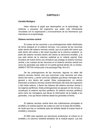 CAPITULO I

Variable Biológica

        Hace refencia al papel que desempeñan en el aprendizaje, los
sistemas y procesos del organismo que están más íntimamente
vinculados con la organización y funcionamiento de los fenómenos que
intervienen en el aprendizaje.

Sistema nervioso central

       El cuerpo de las neuronas y sus prolongaciones están distribuidos
de forma desigual en el sistema nervioso. Los cuerpos de las neuronas
están dentro del sistema nervioso central, que es la parte del mismo que
está dentro del cráneo y del canal raquídeo de la columna vertebral. La
parte del sistema nervioso dentro del cráneo se denomina encéfalo, y la
que está dentro de la columna vertebral es la médula espinal. Esta
envoltura de hueso forma una armadura que protege al sistema nervioso
central, y los cuerpos de las neuronas en el sistema nervioso central son
como los generales que están en el cuartel general dentro de un búnker.
(ARNO F WITTIG introducción a la psicología Pág. 49 a 51)

       De las prolongaciones de las neuronas, algunas no salen del
sistema nervioso central, sino que comunican unas neuronas con otras
dentro del mismo, y serían como los soldados que llevan mensajes de un
general a otro dentro del cuartel. Otras prolongaciones, en cambio
transmiten al sistema nervioso central información del resto del organismo
o del medio externo, o llevan las órdenes del sistema nervioso central a
los órganos periféricos. Estas prolongaciones se agrupan en los nervios, y
constituyen el sistema nervioso periférico. El sistema nervioso periférico
sería como los mensajeros que llevan la información de la batalla a los
generales, o los que llevan órdenes desde los generales al frente.


      El sistema nervioso central tiene dos subdivisiones principales el
encéfalo y la medula espinal, las cuales se unen en la base del encéfalo,
de modo que hay un constante paso de señales desde el cuerpo hacia el
encéfalo y viceversa.

      El SNC esta regulado por estructuras protectoras: el cráneo en el
encéfalo y la columna vertebral alrededor de la medula espina. Las dos



                                    2
 