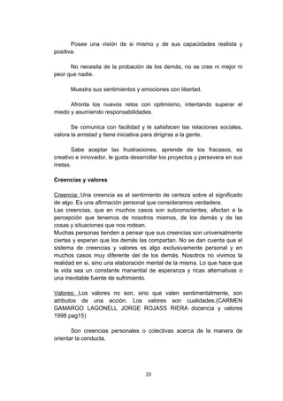 Posee una visión de si mismo y de sus capacidades realista y
positiva.

      No necesita de la probación de los demás, no se cree ni mejor ni
peor que nadie.

      Muestra sus sentimientos y emociones con libertad.

      Afronta los nuevos retos con optimismo, intentando superar el
miedo y asumiendo responsabilidades.

       Se comunica con facilidad y le satisfacen las relaciones sociales,
valora la amistad y tiene iniciativa para dirigirse a la gente.

       Sabe aceptar las frustraciones, aprende de los fracasos, es
creativo e innovador, le gusta desarrollar los proyectos y persevera en sus
metas.

Creencias y valores

Creencia: Una creencia es el sentimiento de certeza sobre el significado
de algo. Es una afirmación personal que consideramos verdadera.
Las creencias, que en muchos casos son subconscientes, afectan a la
percepción que tenemos de nosotros mismos, de los demás y de las
cosas y situaciones que nos rodean.
Muchas personas tienden a pensar que sus creencias son universalmente
ciertas y esperan que los demás las compartan. No se dan cuenta que el
sistema de creencias y valores es algo exclusivamente personal y en
muchos casos muy diferente del de los demás. Nosotros no vivimos la
realidad en si, sino una elaboración mental de la misma. Lo que hace que
la vida sea un constante manantial de esperanza y ricas alternativas o
una inevitable fuente de sufrimiento.

Valores: Los valores no son, sino que valen sentimentalmente, son
atributos de una acción. Los valores son cualidades.(CARMEN
GAMARGO LAGONELL JORGE ROJASS RIERA docencia y valores
1998 pag15)

       Son creencias personales o colectivas acerca de la manera de
orientar la conducta.




                                    20
 