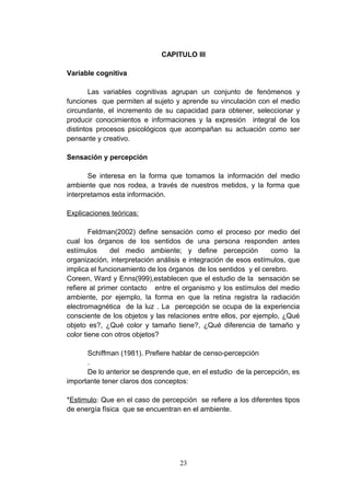 CAPITULO III

Variable cognitiva

        Las variables cognitivas agrupan un conjunto de fenómenos y
funciones que permiten al sujeto y aprende su vinculación con el medio
circundante, el incremento de su capacidad para obtener, seleccionar y
producir conocimientos e informaciones y la expresión integral de los
distintos procesos psicológicos que acompañan su actuación como ser
pensante y creativo.

Sensación y percepción

       Se interesa en la forma que tomamos la información del medio
ambiente que nos rodea, a través de nuestros metidos, y la forma que
interpretamos esta información.

Explicaciones teóricas:

        Feldman(2002) define sensación como el proceso por medio del
cual los órganos de los sentidos de una persona responden antes
estímulos      del medio ambiente; y define percepción           como la
organización, interpretación análisis e integración de esos estímulos, que
implica el funcionamiento de los órganos de los sentidos y el cerebro.
Coreen, Ward y Enns(999),establecen que el estudio de la sensación se
refiere al primer contacto entre el organismo y los estímulos del medio
ambiente, por ejemplo, la forma en que la retina registra la radiación
electromagnética de la luz . La percepción se ocupa de la experiencia
consciente de los objetos y las relaciones entre ellos, por ejemplo, ¿Qué
objeto es?, ¿Qué color y tamaño tiene?, ¿Qué diferencia de tamaño y
color tiene con otros objetos?

      Schiffman (1981). Prefiere hablar de censo-percepción
      .
      De lo anterior se desprende que, en el estudio de la percepción, es
importante tener claros dos conceptos:

*Estimulo: Que en el caso de percepción se refiere a los diferentes tipos
de energía física que se encuentran en el ambiente.




                                   23
 